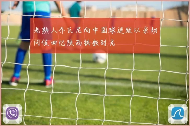 老熟人乔瓦尼向中国球迷致以亲切问候回忆陕西执教时光
