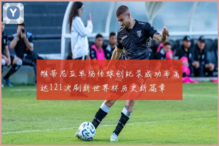 维蒂尼亚单场传球创纪录成功率高达121次刷新世界杯历史新篇章