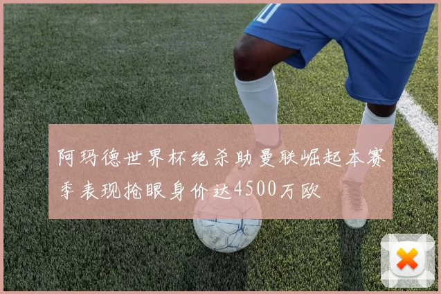 阿玛德世界杯绝杀助曼联崛起本赛季表现抢眼身价达4500万欧
