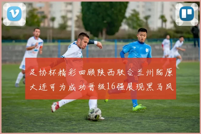 足协杯精彩回顾陕西联合兰州陇原大连可为成功晋级16强展现黑马风采