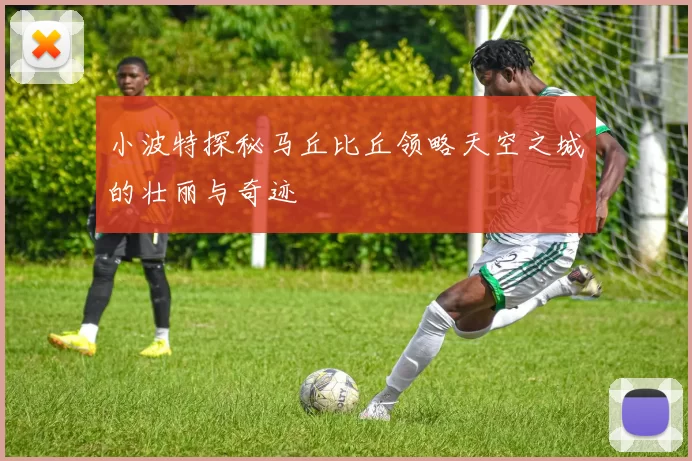 小波特探秘马丘比丘领略天空之城的壮丽与奇迹
