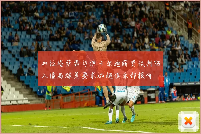 加拉塔萨雷与伊卡尔迪薪资谈判陷入僵局球员要求远超俱乐部报价