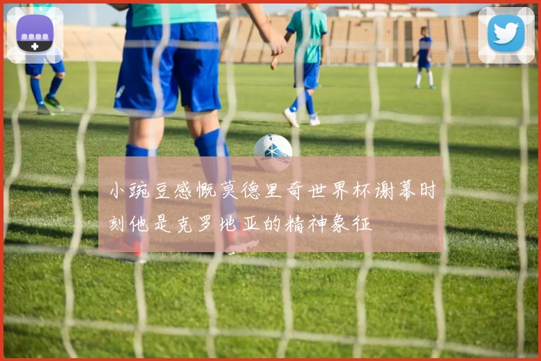 小豌豆感慨莫德里奇世界杯谢幕时刻他是克罗地亚的精神象征