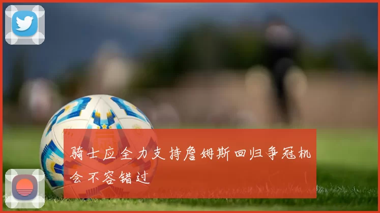 骑士应全力支持詹姆斯回归争冠机会不容错过