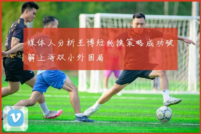 媒体人分析王博短轮换策略成功破解上海双小外困局