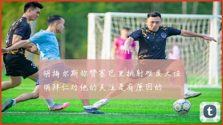 胡梅尔斯称赞塞巴里挑射难度大证明拜仁对他的关注是有原因的