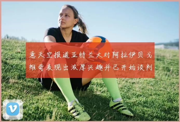 意天空报道亚特兰大对阿拉伊贝戈维奇表现出浓厚兴趣并已开始谈判