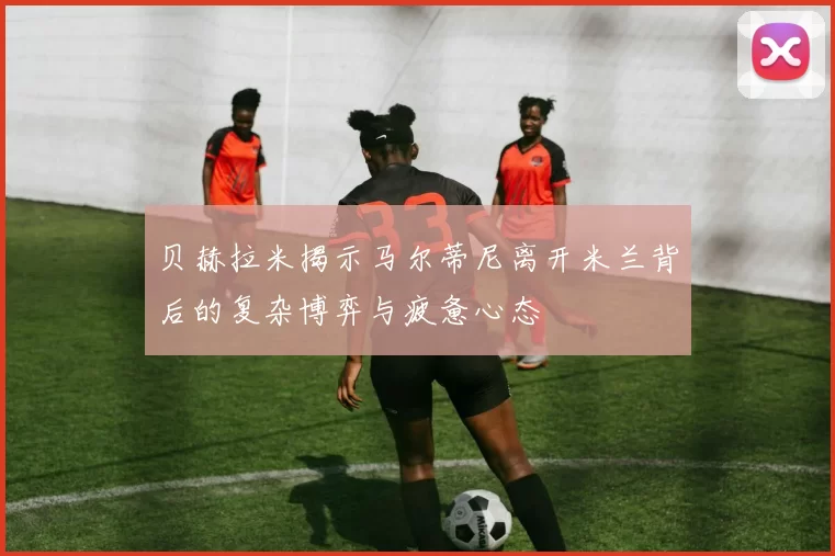 贝赫拉米揭示马尔蒂尼离开米兰背后的复杂博弈与疲惫心态