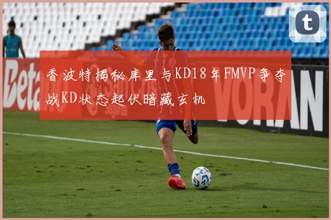 香波特揭秘库里与KD18年FMVP争夺战KD状态起伏暗藏玄机