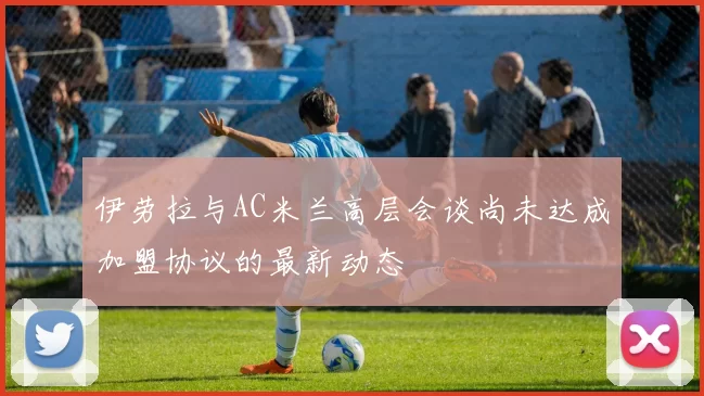 伊劳拉与AC米兰高层会谈尚未达成加盟协议的最新动态