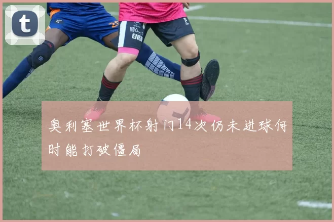 奥利塞世界杯射门14次仍未进球何时能打破僵局