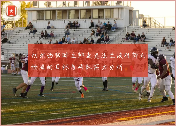 切尔西临时主帅麦克法兰谈对阵利物浦的目标与两队实力分析
