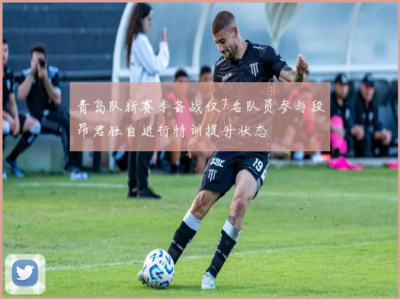 青岛队新赛季备战仅7名队员参与段昂君独自进行特训提升状态