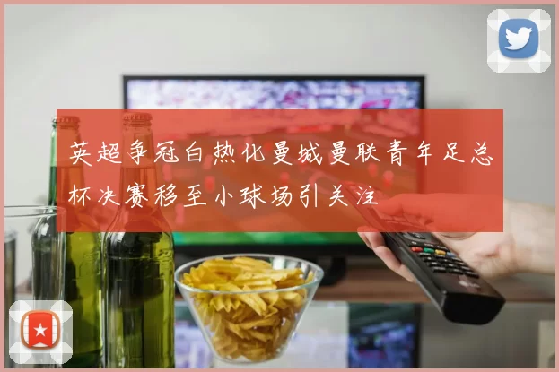 英超争冠白热化曼城曼联青年足总杯决赛移至小球场引关注