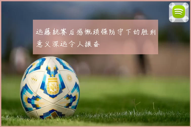 远藤航赛后感慨顽强防守下的胜利意义深远令人振奋