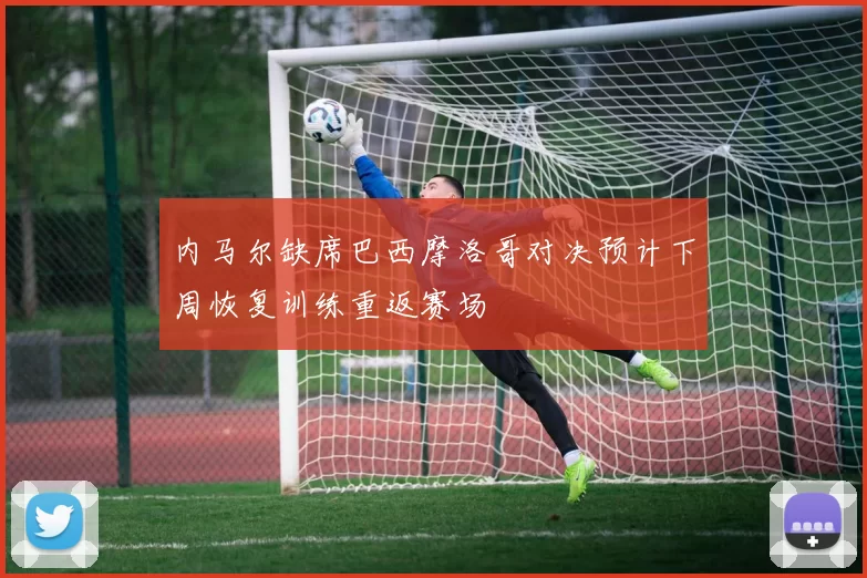 内马尔缺席巴西摩洛哥对决预计下周恢复训练重返赛场