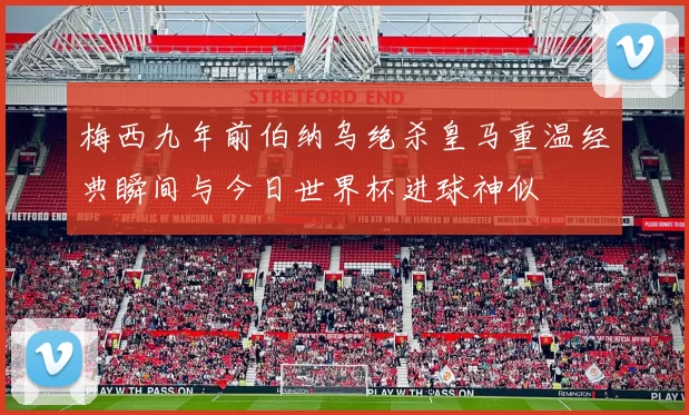 梅西九年前伯纳乌绝杀皇马重温经典瞬间与今日世界杯进球神似