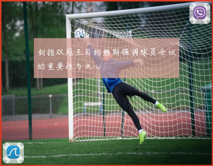 剑指双冠王目标赖斯强调球员会议的重要性与决心
