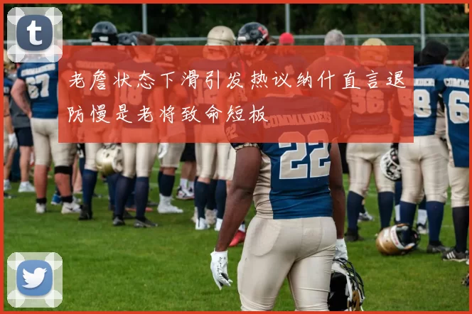 老詹状态下滑引发热议纳什直言退防慢是老将致命短板