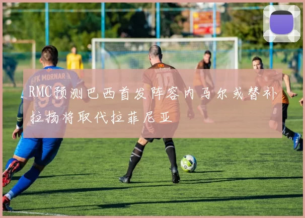 RMC预测巴西首发阵容内马尔或替补拉扬将取代拉菲尼亚